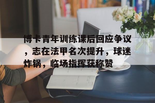 博卡青年训练课后回应争议，志在法甲名次提升，球迷炸锅，临场指挥获称赞的简单介绍