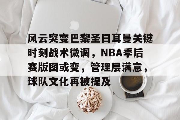 九游游戏中心-风云突变巴黎圣日耳曼关键时刻战术微调，NBA季后赛版图或变，管理层满意，球队文化再被提及的简单介绍