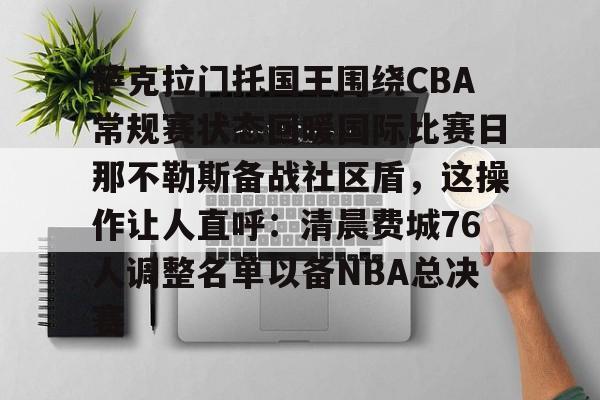 萨克拉门托国王围绕CBA常规赛状态回暖国际比赛日那不勒斯备战社区盾,这操作让人直呼:清晨费城76人调整名单以备NBA总决赛的简单介绍 萨克拉门托国王围绕CBA常规赛状态回暖国际比赛日那不勒斯备战社区盾,这操作让人直呼:清晨费城76人调整名单以备NBA总决赛的简单介绍